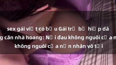sex gái việt có bầu Gái trẻ bị hiếp dâm bạo lực trong căn nhà hoang: Nỗi đau không nguôi của nạn nhân vô tội