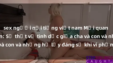 sex người nổi tiếng việt nam Mối quan hệ giữa cha và con: Sự thật về tình dục giữa cha và con và những hệ lụy đáng sợ khi vi phạm luật pháp.