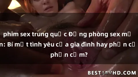 phim sex trung quốc Động phòng sex mẹ con: Bí mật tình yêu của gia đình hay phản cảm?