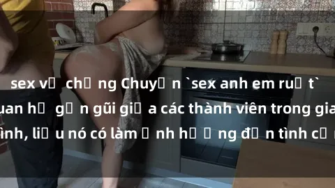 sex vợ chồng Chuyện `sex anh em ruột` - Đề cập đến quan hệ gần gũi giữa các thành viên trong gia đình, liệu nó có làm ảnh hưởng đến tình cảm gia đình hay không?