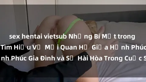 sex hentai vietsub Những Bí Mật trong Tình Dục Gia Đình: Tìm Hiểu Về Mối Quan Hệ Giữa Hạnh Phúc Gia Đình và Sự Hài Hòa Trong Cuộc Sống Tình Dục