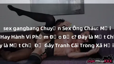 sex gangbang Chuyện Sex Ông Cháu: Mối Quan Hệ Gia Đình Hay Hành Vi Phạm Đạo Đức? Đây là Một Chủ Đề Gây Tranh Cãi Trong Xã Hội Hiện Nay.