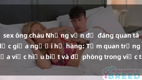 sex ông cháu Những vấn đề đáng quan tâm về quan hệ tình dục giữa người họ hàng: Tầm quan trọng của việc hiểu biết và đề phòng trong việc tiếp xúc trong gia đình.