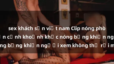 sex khách sạn việt nam Clip nóng phòng tắm gây sốt: Cận cảnh khoảnh khắc nóng bỏng khiến người xem không thể rời mắt