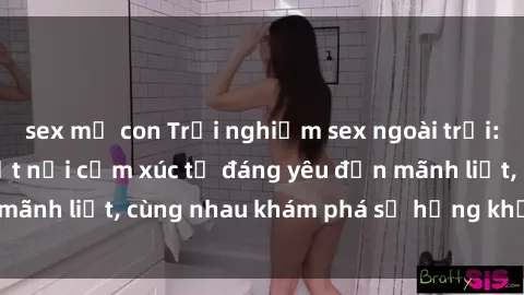 sex mẹ con Trải nghiệm sex ngoài trời: Khi thiên nhiên kết nối cảm xúc từ đáng yêu đến mãnh liệt, cùng nhau khám phá sự hứng khởi và thú vị.