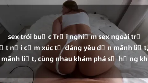 sex trói buộc Trải nghiệm sex ngoài trời: Khi thiên nhiên kết nối cảm xúc từ đáng yêu đến mãnh liệt, cùng nhau khám phá sự hứng khởi và thú vị.