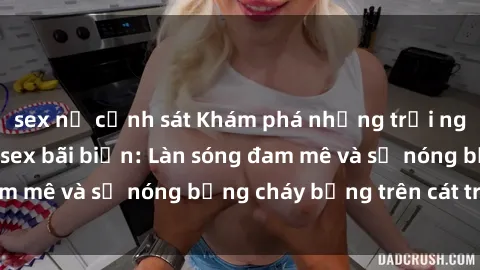 sex nữ cảnh sát Khám phá những trải nghiệm độc đáo tại sex bãi biển: Làn sóng đam mê và sự nóng bỏng cháy bỏng trên cát trắng