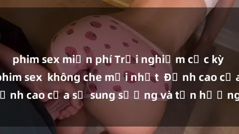 phim sex miễn phí Trải nghiệm cực kỳ nóng bỏng trong phim sex  không che mới nhất  Đỉnh cao của sự sung sướng và tận hưởng chân thật