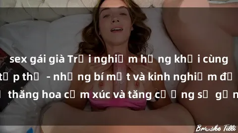 sex gái già Trải nghiệm hứng khởi cùng với việc làm tình tập thể - những bí mật và kinh nghiệm để thăng hoa cảm xúc và tăng cường sự gắn kết trong mối quan hệ