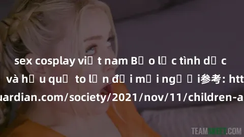 sex cosplay việt nam Bạo lực tình dục trong nhóm: nguy cơ và hậu quả to lớn đối mọi người参考: https://www.theguardian.com/society/2021/nov/11/children-as-young-as-four-are-being-sexually-abused-by-grou