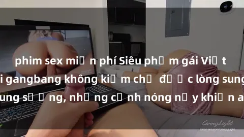 phim sex miễn phí Siêu phẩm gái Việt tham gia trong buổi gangbang không kiềm chế được lòng sung sướng, những cảnh nóng nảy khiến ai cũng phải mãn nhãn
