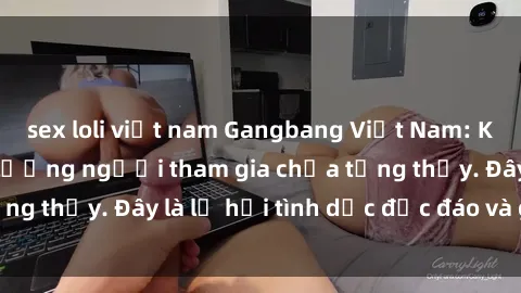sex loli việt nam Gangbang Việt Nam: Kỷ lục mới với số lượng người tham gia chưa từng thấy. Đây là lễ hội tình dục độc đáo và gây sốc.