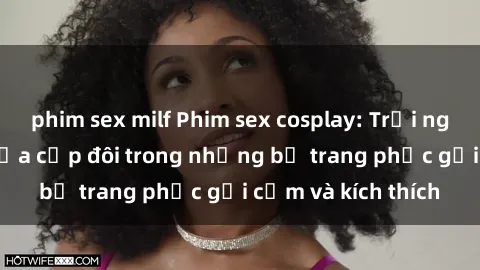 phim sex milf Phim sex cosplay: Trải nghiệm tuyệt vời của cặp đôi trong những bộ trang phục gợi cảm và kích thích