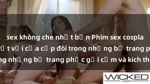 sex không che nhật bản Phim sex cosplay: Trải nghiệm tuyệt vời của cặp đôi trong những bộ trang phục gợi cảm và kích thích