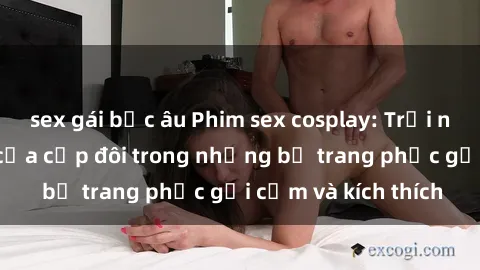 sex gái bắc âu Phim sex cosplay: Trải nghiệm tuyệt vời của cặp đôi trong những bộ trang phục gợi cảm và kích thích