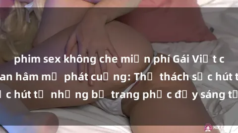 phim sex không che miễn phí Gái Việt cosplay sexy khiến fan hâm mộ phát cuồng: Thử thách sức hút từ những bộ trang phục đầy sáng tạo và quyến rũ!