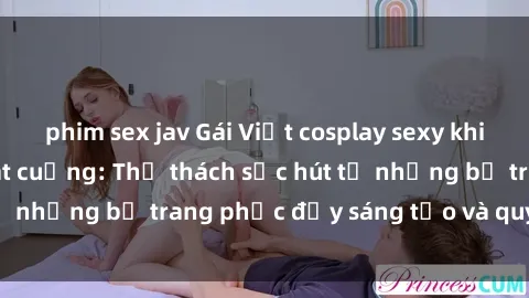 phim sex jav Gái Việt cosplay sexy khiến fan hâm mộ phát cuồng: Thử thách sức hút từ những bộ trang phục đầy sáng tạo và quyến rũ!