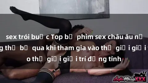 sex trói buộc Top bộ phim sex châu âu nổi tiếng không thể bỏ qua khi tham gia vào thế giới giải trí đồng tính