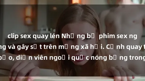 clip sex quay lén Những bộ phim sex ngoại quốc nổi tiếng và gây sốt trên mạng xã hội. Cảnh quay táo bạo, diễn viên ngoại quốc nóng bỏng trong các tác phẩm đỉnh cao.
