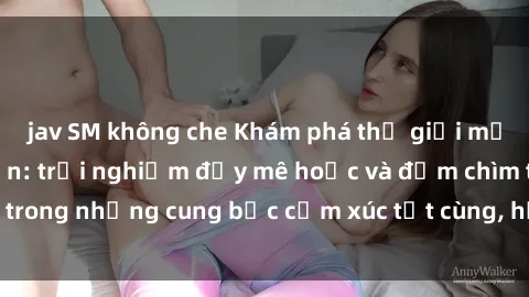jav SM không che Khám phá thế giới mới với sex người lớn: trải nghiệm đầy mê hoặc và đắm chìm trong những cung bậc cảm xúc tột cùng, hứng khởi và cuốn hút.