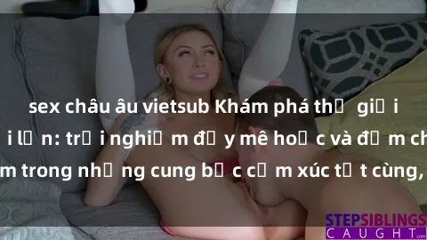 sex châu âu vietsub Khám phá thế giới mới với sex người lớn: trải nghiệm đầy mê hoặc và đắm chìm trong những cung bậc cảm xúc tột cùng, hứng khởi và cuốn hút.