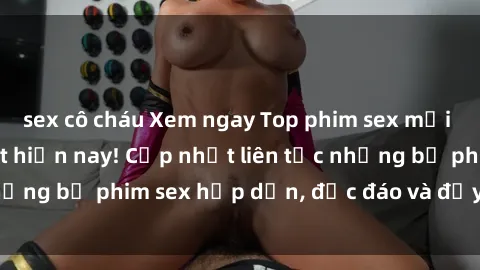 sex cô cháu Xem ngay Top phim sex mới nhất đang hot nhất hiện nay! Cập nhật liên tục những bộ phim sex hấp dẫn, độc đáo và đầy kích thích.