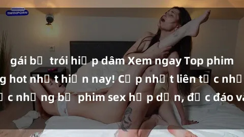 gái bị trói hiếp dâm Xem ngay Top phim sex mới nhất đang hot nhất hiện nay! Cập nhật liên tục những bộ phim sex hấp dẫn, độc đáo và đầy kích thích.