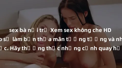 sex bà nội trợ Xem sex không che HD miễn phí đảm bảo sẽ làm bạn thỏa mãn tưởng tượng và nhu cầu tình dục. Hãy thưởng thức những cảnh quay hấp dẫn và mãnh liệt ngay bây giờ!