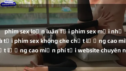 phim sex loạn luân Tải phim sex mới nhất hot nhất - Xem và tải phim sex không che chất lượng cao miễn phí tại website chuyên nghiệp.