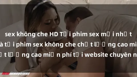 sex không che HD Tải phim sex mới nhất hot nhất - Xem và tải phim sex không che chất lượng cao miễn phí tại website chuyên nghiệp.