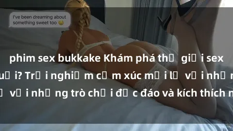 phim sex bukkake Khám phá thế giới sex trực tuyến: Hơn tuổi? Trải nghiệm cảm xúc mới lạ với những trò chơi độc đáo và kích thích người lớn