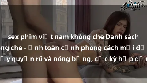 sex phim việt nam không che Danh sách sex Việt Nam không che - Ảnh toàn cảnh phong cách mới đầy quyến rũ và nóng bỏng, cực kỳ hấp dẫn, không thể bỏ qua!