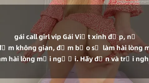 gái call girl vip Gái Việt xinh đẹp, nồng nàn làm tình say đắm không gian, đảm bảo sẽ làm hài lòng mọi người. Hãy đến và trải nghiệm ngay!