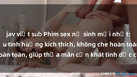 jav việt sub Phim sex nữ sinh mới nhất: Trải nghiệm nhiều tình huống kích thích, không che hoàn toàn, giúp thỏa mãn cơn khát tình dục của các bạn trẻ