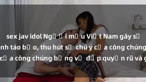 sex jav idol Người mẫu Việt Nam gây sốt với loạt shoot ảnh táo bạo, thu hút sự chú ý của công chúng bằng vẻ đẹp quyến rũ và gợi cảm.