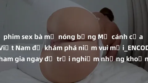 phim sex bà mẹ nóng bỏng Mở cánh cửa thế giới sex MILF Việt Nam để khám phá niềm vui mới_ENCODE_. Hãy tham gia ngay để trải nghiệm những khoảnh khắc đầy kích thích và đam mê.