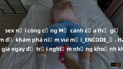 sex nơi công cộng Mở cánh cửa thế giới sex MILF Việt Nam để khám phá niềm vui mới_ENCODE_. Hãy tham gia ngay để trải nghiệm những khoảnh khắc đầy kích thích và đam mê.