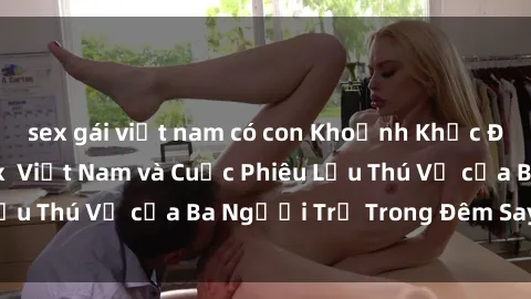 sex gái việt nam có con Khoảnh Khắc Đầy Kịch Tính: Sex  Việt Nam và Cuộc Phiêu Lưu Thú Vị của Ba Người Trẻ Trong Đêm Say Đắm