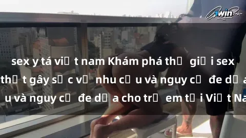 sex y tá việt nam Khám phá thế giới sex loli Việt Nam: Sự thật gây sốc về nhu cầu và nguy cơ đe dọa cho trẻ em tại Việt Nam