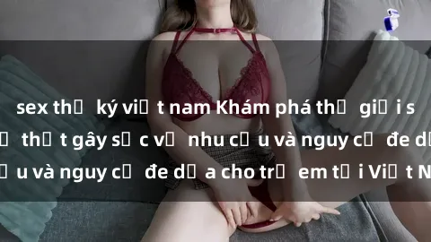 sex thư ký việt nam Khám phá thế giới sex loli Việt Nam: Sự thật gây sốc về nhu cầu và nguy cơ đe dọa cho trẻ em tại Việt Nam