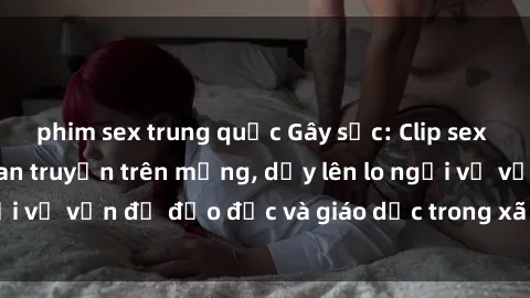 phim sex trung quốc Gây sốc: Clip sex mẹ con Việt Nam lan truyền trên mạng, dấy lên lo ngại về vấn đề đạo đức và giáo dục trong xã hội hiện nay.