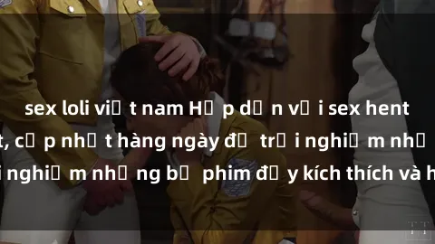 sex loli việt nam Hấp dẫn với sex hentai vietsub mới nhất, cập nhật hàng ngày để trải nghiệm những bộ phim đầy kích thích và hấp dẫn.