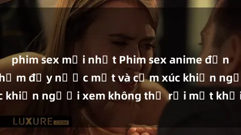 phim sex mới nhất Phim sex anime đỉnh cao: Những tác phẩm đầy nước mắt và cảm xúc khiến người xem không thể rời mắt khỏi màn hình