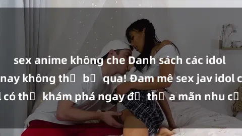 sex anime không che Danh sách các idol JAV hot nhất hiện nay không thể bỏ qua! Đam mê sex jav idol có thể khám phá ngay để thỏa mãn nhu cầu giải trí của mình!