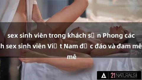 sex sinh viên trong khách sạn Phong cách sex sinh viên Việt Nam độc đáo và đam mê